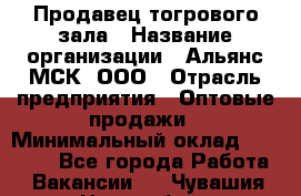 Продавец тогрового зала › Название организации ­ Альянс-МСК, ООО › Отрасль предприятия ­ Оптовые продажи › Минимальный оклад ­ 30 000 - Все города Работа » Вакансии   . Чувашия респ.,Новочебоксарск г.